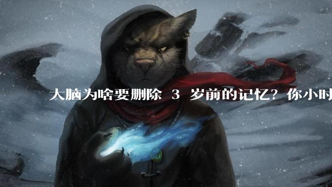 大脑为啥要删除 3 岁前的记忆？你小时候到底看见了啥？