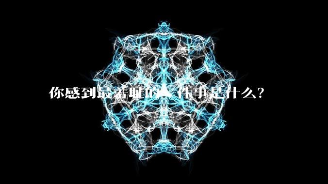 你感到最羞耻的一件事是什么？