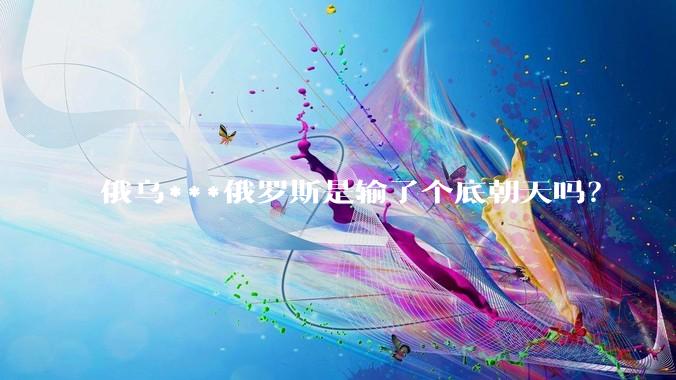俄乌***俄罗斯是输了个底朝天吗？